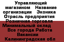 Управляющий магазином › Название организации ­ Эконика › Отрасль предприятия ­ Розничная торговля › Минимальный оклад ­ 1 - Все города Работа » Вакансии   . Калининградская обл.,Светлогорск г.